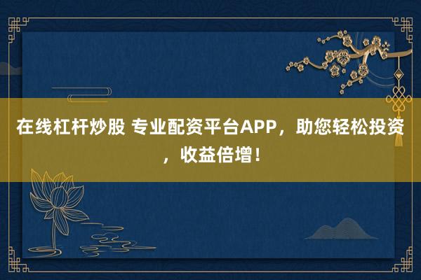 在线杠杆炒股 专业配资平台APP，助您轻松投资，收益倍增！