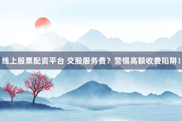 线上股票配资平台 交股服务费？警惕高额收费陷阱！
