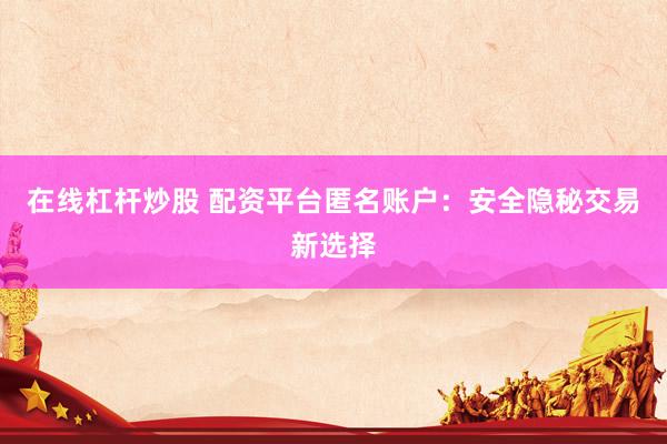 在线杠杆炒股 配资平台匿名账户：安全隐秘交易新选择