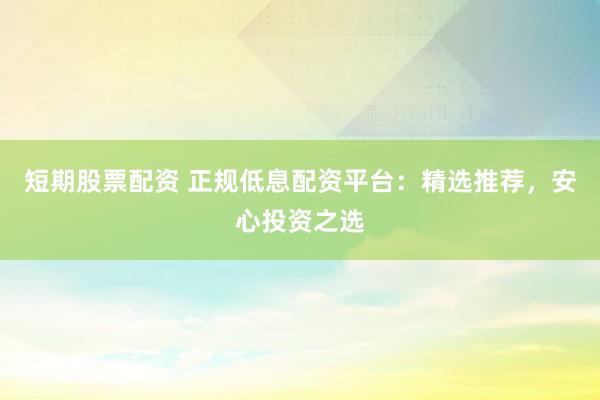 短期股票配资 正规低息配资平台：精选推荐，安心投资之选