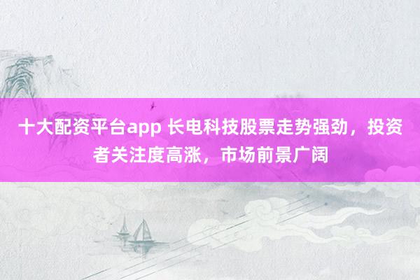 十大配资平台app 长电科技股票走势强劲，投资者关注度高涨，市场前景广阔