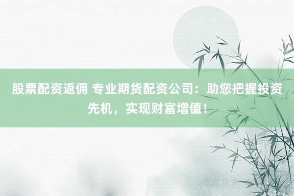 股票配资返佣 专业期货配资公司：助您把握投资先机，实现财富增值！