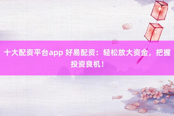 十大配资平台app 好易配资：轻松放大资金，把握投资良机！