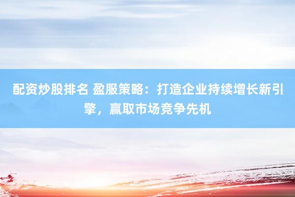 配资炒股排名 盈服策略：打造企业持续增长新引擎，赢取市场竞争先机