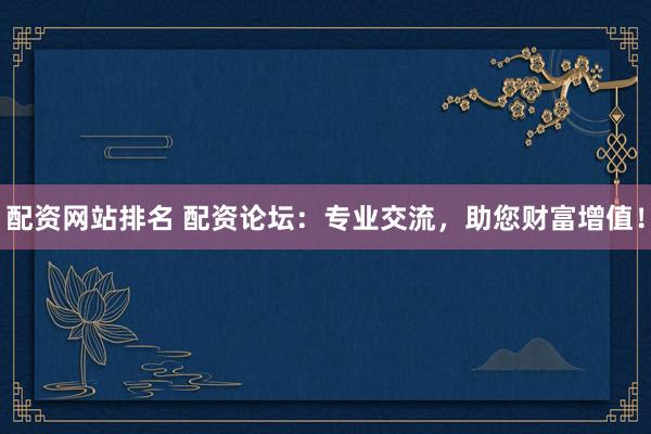 配资网站排名 配资论坛：专业交流，助您财富增值！