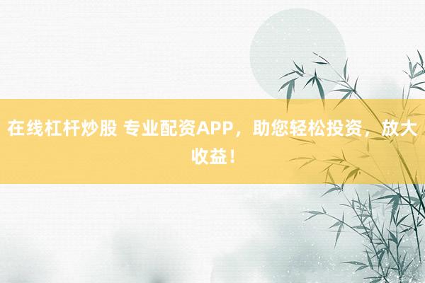 在线杠杆炒股 专业配资APP，助您轻松投资，放大收益！