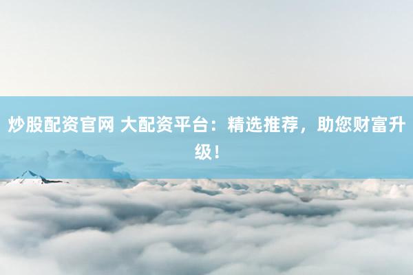 炒股配资官网 大配资平台：精选推荐，助您财富升级！