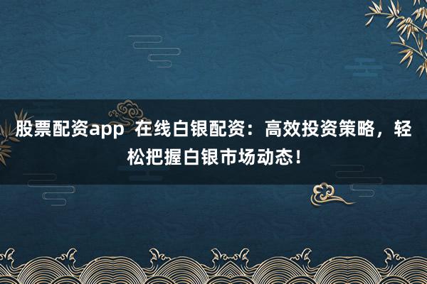 股票配资app  在线白银配资：高效投资策略，轻松把握白银市场动态！