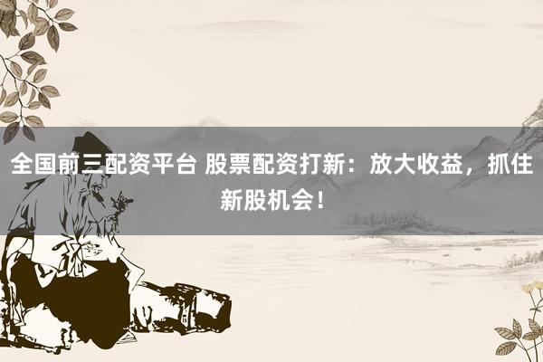 全国前三配资平台 股票配资打新：放大收益，抓住新股机会！