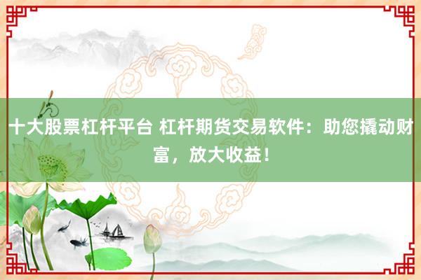 十大股票杠杆平台 杠杆期货交易软件：助您撬动财富，放大收益！