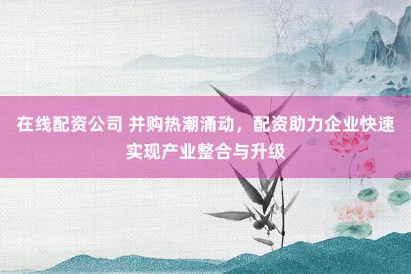 在线配资公司 并购热潮涌动，配资助力企业快速实现产业整合与升级