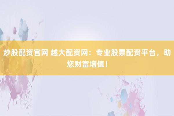 炒股配资官网 越大配资网：专业股票配资平台，助您财富增值！