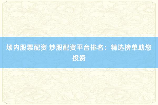 场内股票配资 炒股配资平台排名：精选榜单助您投资