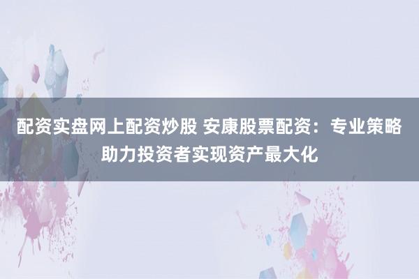 配资实盘网上配资炒股 安康股票配资：专业策略助力投资者实现资产最大化