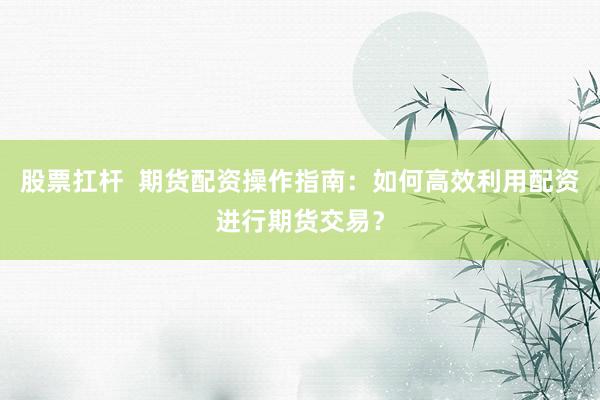 股票扛杆  期货配资操作指南：如何高效利用配资进行期货交易？
