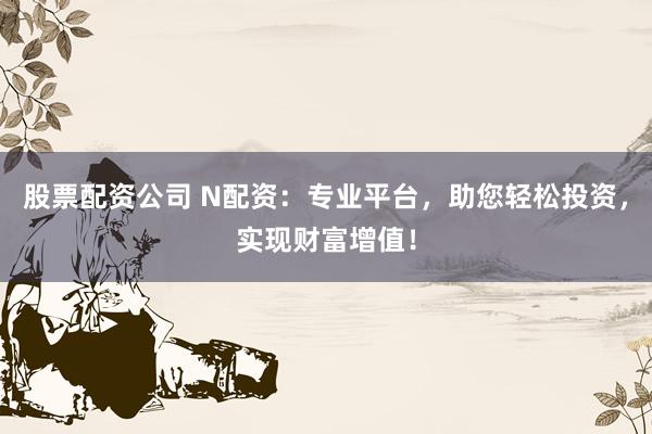 股票配资公司 N配资：专业平台，助您轻松投资，实现财富增值！
