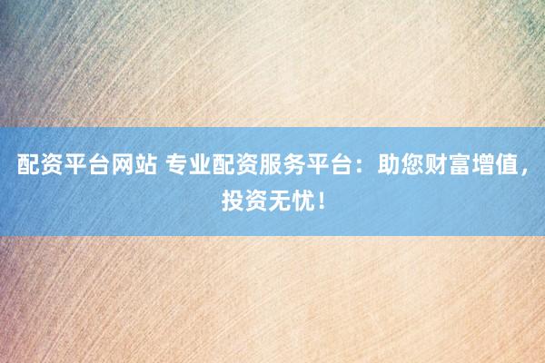 配资平台网站 专业配资服务平台：助您财富增值，投资无忧！