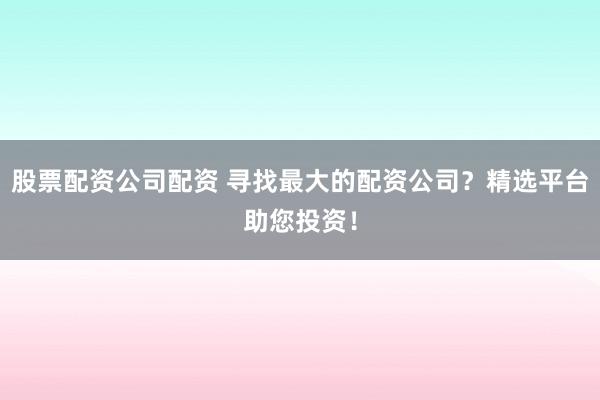 股票配资公司配资 寻找最大的配资公司？精选平台助您投资！