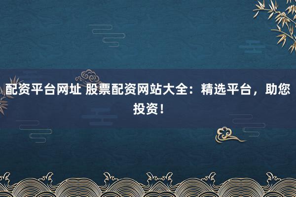配资平台网址 股票配资网站大全：精选平台，助您投资！
