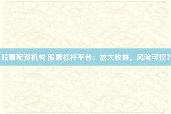 股票配资机构 股票杠杆平台：放大收益，风险可控？