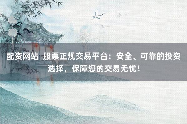 配资网站  股票正规交易平台：安全、可靠的投资选择，保障您的交易无忧！