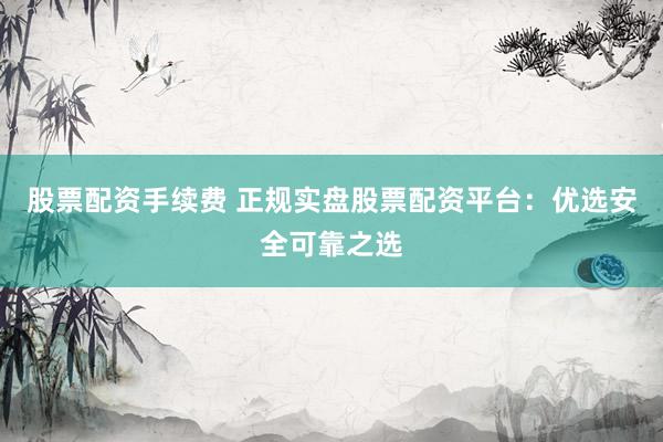 股票配资手续费 正规实盘股票配资平台：优选安全可靠之选
