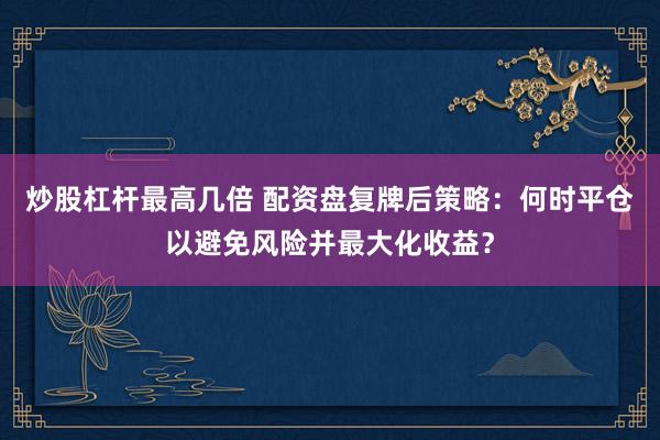 炒股杠杆最高几倍 配资盘复牌后策略：何时平仓以避免风险并最大化收益？