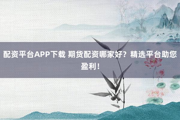 配资平台APP下载 期货配资哪家好？精选平台助您盈利！