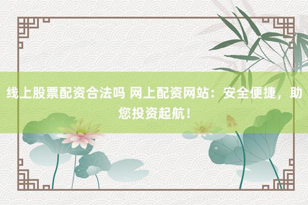 线上股票配资合法吗 网上配资网站：安全便捷，助您投资起航！