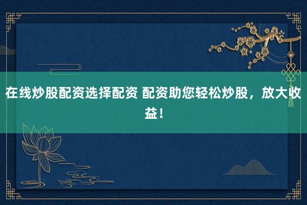 在线炒股配资选择配资 配资助您轻松炒股，放大收益！