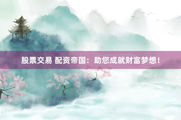 股票交易 配资帝国：助您成就财富梦想！