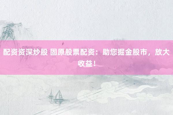 配资资深炒股 固原股票配资：助您掘金股市，放大收益！