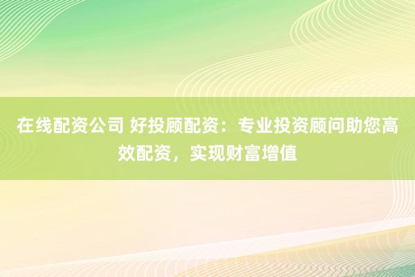 在线配资公司 好投顾配资：专业投资顾问助您高效配资，实现财富增值