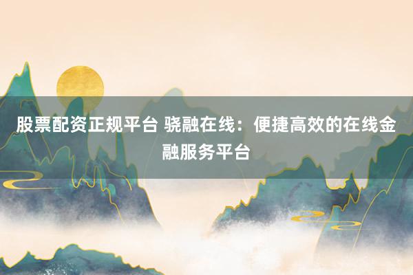 股票配资正规平台 骁融在线：便捷高效的在线金融服务平台