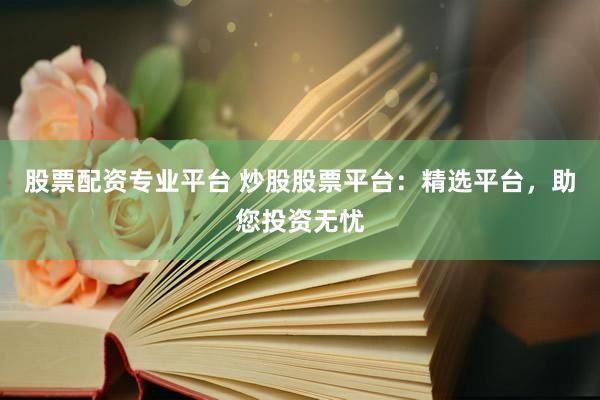 股票配资专业平台 炒股股票平台：精选平台，助您投资无忧