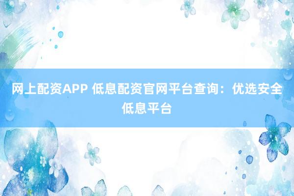 网上配资APP 低息配资官网平台查询：优选安全低息平台