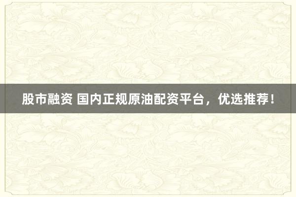 股市融资 国内正规原油配资平台，优选推荐！