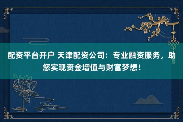 配资平台开户 天津配资公司：专业融资服务，助您实现资金增值与财富梦想！