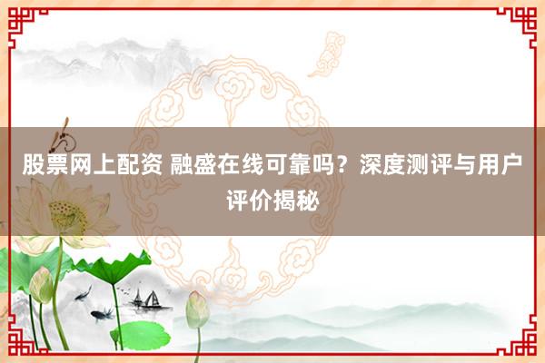 股票网上配资 融盛在线可靠吗？深度测评与用户评价揭秘