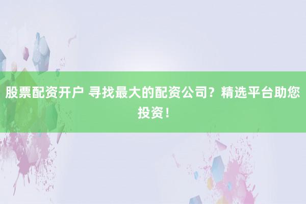 股票配资开户 寻找最大的配资公司？精选平台助您投资！