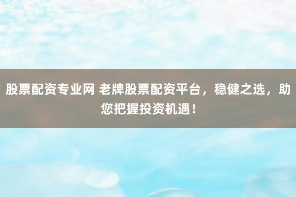 股票配资专业网 老牌股票配资平台，稳健之选，助您把握投资机遇！