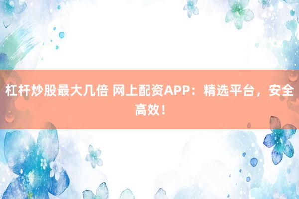 杠杆炒股最大几倍 网上配资APP：精选平台，安全高效！