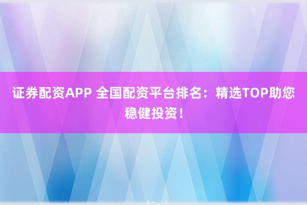 证券配资APP 全国配资平台排名：精选TOP助您稳健投资！
