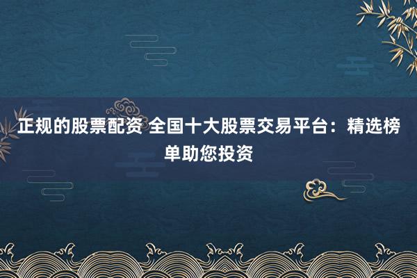 正规的股票配资 全国十大股票交易平台：精选榜单助您投资
