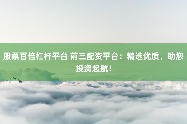 股票百倍杠杆平台 前三配资平台：精选优质，助您投资起航！