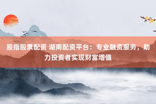 股指股票配资 湖南配资平台：专业融资服务，助力投资者实现财富增值