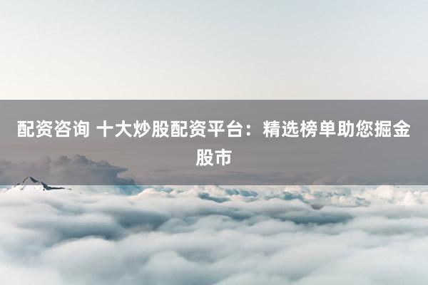 配资咨询 十大炒股配资平台：精选榜单助您掘金股市