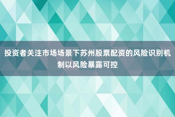 投资者关注市场场景下苏州股票配资的风险识别机制以风险暴露可控