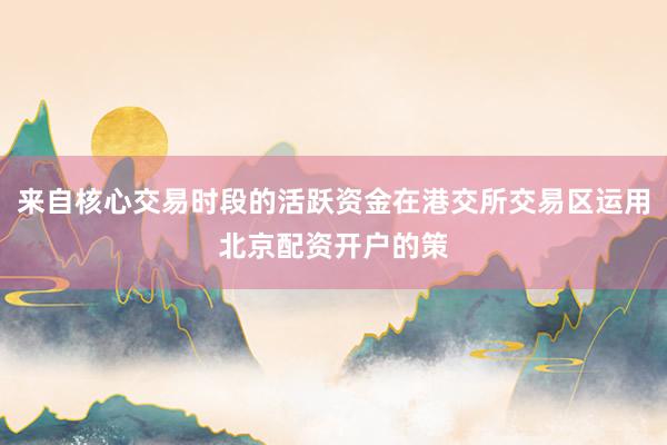 来自核心交易时段的活跃资金在港交所交易区运用北京配资开户的策