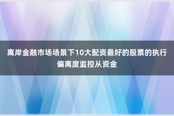 离岸金融市场场景下10大配资最好的股票的执行偏离度监控从资金